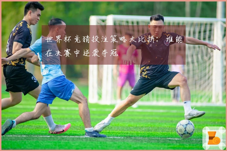 世界杯竞猜投注策略大比拼：谁能在决赛中逆袭夺冠